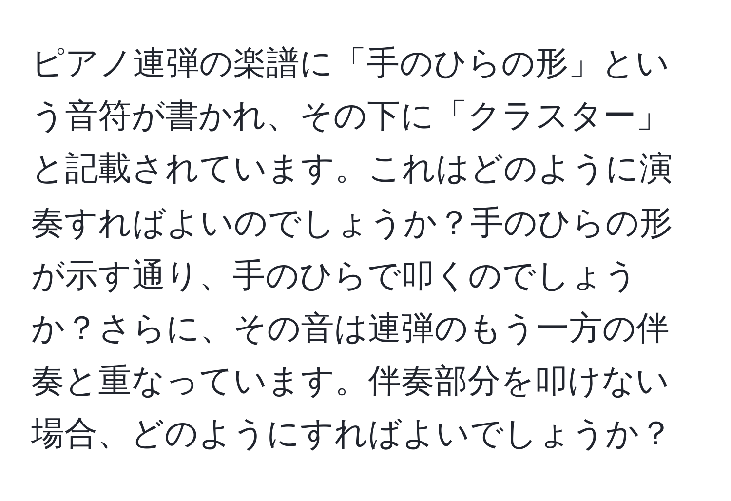 ピアノ連弾の楽譜に「手のひらの形」という音符が書かれ、その下に「クラスター」と記載されています。これはどのように演奏すればよいのでしょうか？手のひらの形が示す通り、手のひらで叩くのでしょうか？さらに、その音は連弾のもう一方の伴奏と重なっています。伴奏部分を叩けない場合、どのようにすればよいでしょうか？