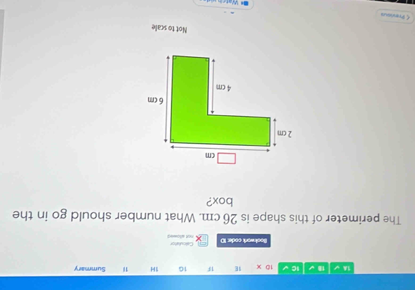 1C 1D X 1E 1F 1G 1H 1I Summary 
Bookwork code: 1D Calculator 
not allowed 
The perimeter of this shape is 26 cm. What number should go in the 
box? 
Not to scale 
< Previous