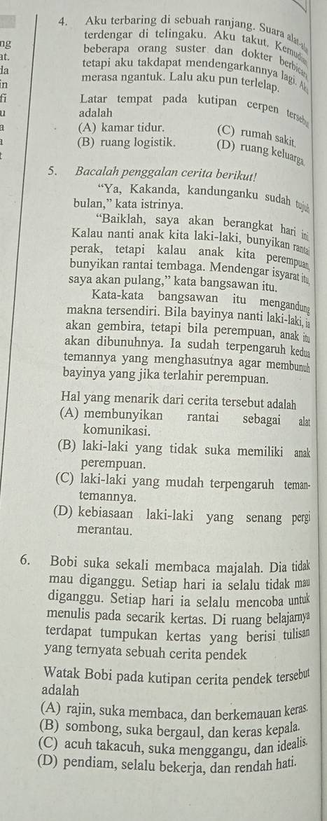 Aku terbaring di sebuah ranjang. Suara alat
terdengar di telingaku. Aku takut. Kemudi
ng beberapa orang suster dan dokter berbica
at.
tetapi aku takdapat mendengarkannya lagi. A
la merasa ngantuk. Lalu aku pun terlelap.
Latar tempat pada kutipan cerpen terseh
adalah
(A) kamar tidur. (C) rumah sakit.
(B) ruang logistik. (D) ruang keluarga
5. Bacalah penggalan cerita berikut!
“Ya, Kakanda, kandunganku sudah tujuh
bulan,” kata istrinya.
“Baiklah, saya akan berangkat hari in
Kalau nanti anak kita laki-laki, bunyikan ranta
perak, tetapi kalau anak kita perempuan
bunyikan rantai tembaga. Mendengar isyarat itu
saya akan pulang,” kata bangsawan itu.
Kata-kata bangsawan itu mengandung
makna tersendiri. Bila bayinya nanti laki-laki,
akan gembira, tetapi bila perempuan, anak it
akan dibunuhnya. Ia sudah terpengaruh kedua
temannya yang menghasutnya agar membunuh
bayinya yang jika terlahir perempuan.
Hal yang menarik dari cerita tersebut adalah
(A) membunyikan  rantai sebagai alat
komunikasi.
(B) laki-laki yang tidak suka memiliki anak
perempuan.
(C) laki-laki yang mudah terpengaruh teman-
temannya.
(D) kebiasaan laki-laki yang senang perg
merantau.
6. Bobi suka sekali membaca majalah. Dia tidak
mau diganggu. Setiap hari ia selalu tidak mau
diganggu. Setiap hari ia selalu mencoba untuk
menulis pada secarik kertas. Di ruang belajarya
terdapat tumpukan kertas yang berisi tulisan
yang ternyata sebuah cerita pendek
Watak Bobi pada kutipan cerita pendek tersebu
adalah
(A) rajin, suka membaca, dan berkemauan keras.
(B) sombong, suka bergaul, dan keras kepala.
(C) acuh takacuh, suka menggangu, dan idealis.
(D) pendiam, selalu bekerja, dan rendah hati.