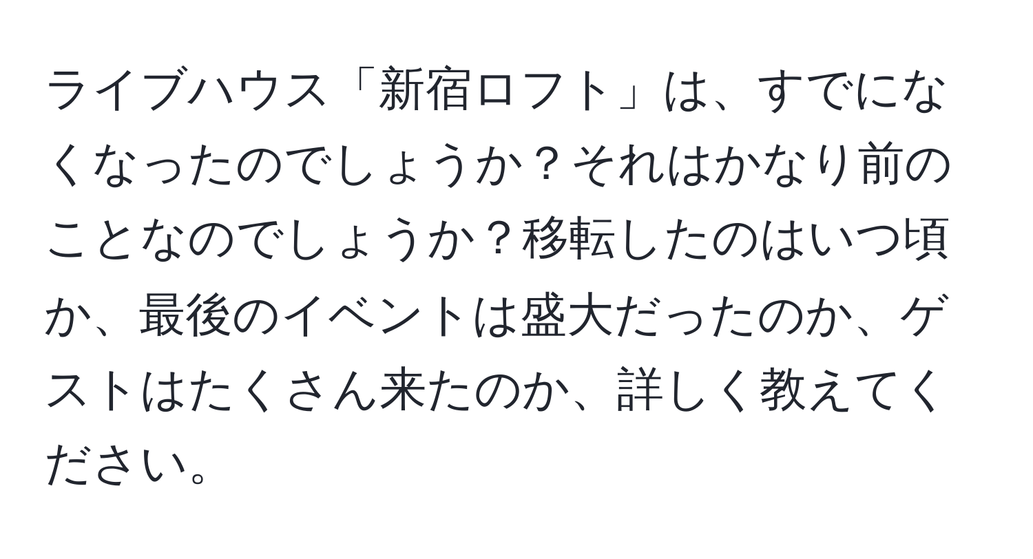 ライブハウス「新宿ロフト」は、すでになくなったのでしょうか？それはかなり前のことなのでしょうか？移転したのはいつ頃か、最後のイベントは盛大だったのか、ゲストはたくさん来たのか、詳しく教えてください。