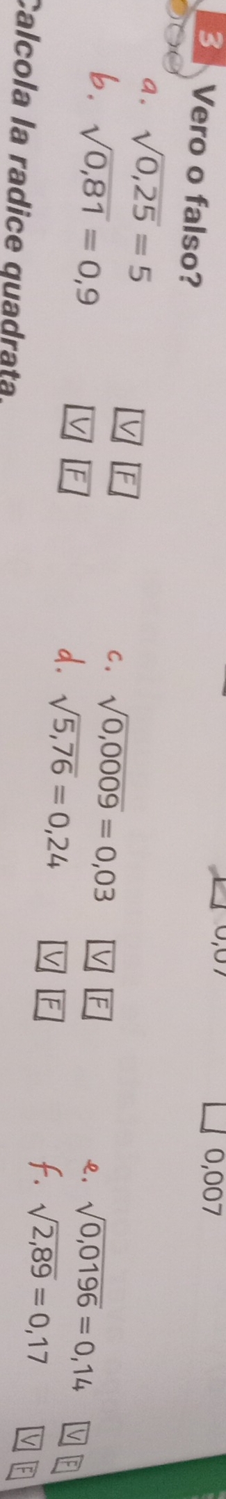 007 
B Vero o falso? 
a. sqrt(0,25)=5
[F 
b. sqrt(0,81)=0,9
C. sqrt(0,0009)=0,03
F 
F 
२, sqrt(0,0196)=0,14
d. sqrt(5,76)=0,24
E 
f. sqrt(2,89)=0,17
Calcola la radice quadrata.