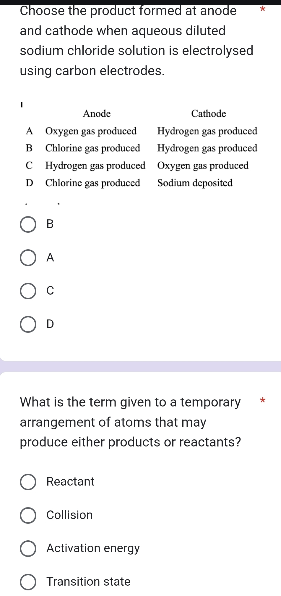 Choose the product formed at anode *
and cathode when aqueous diluted
sodium chloride solution is electrolysed
using carbon electrodes.
Anode Cathode
A Oxygen gas produced Hydrogen gas produced
B Chlorine gas produced Hydrogen gas produced
C Hydrogen gas produced Oxygen gas produced
D Chlorine gas produced Sodium deposited
B
A
C
D
What is the term given to a temporary *
arrangement of atoms that may
produce either products or reactants?
Reactant
Collision
Activation energy
Transition state