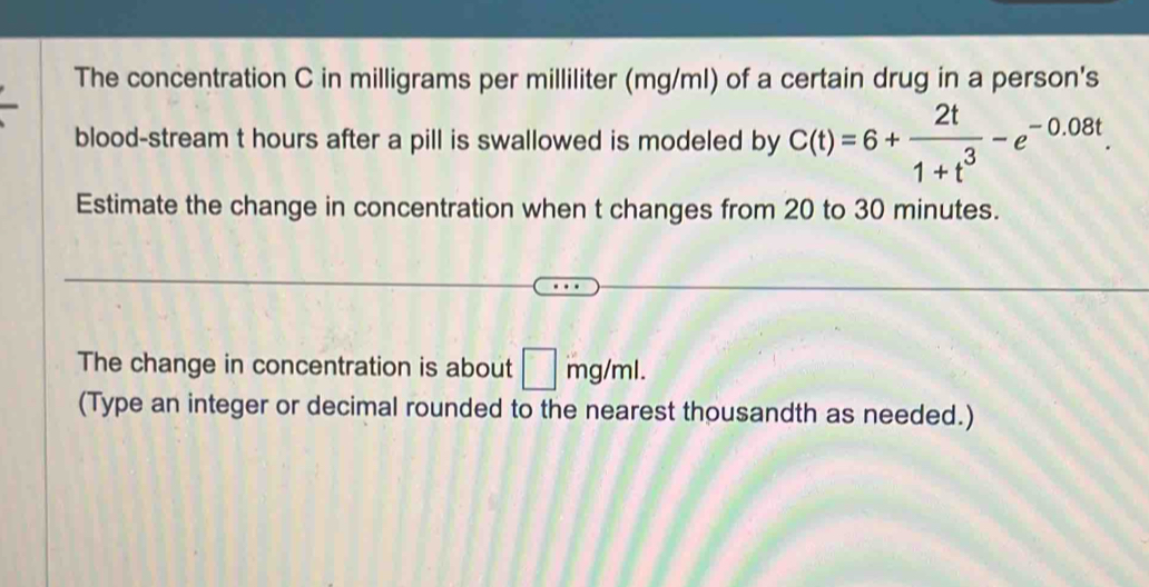 The concentration C in milligrams per milliliter (mg/ml) of a certain drug in a person's 
blood-stream t hours after a pill is swallowed is modeled by C(t)=6+ 2t/1+t^3 -e^(-0.08t). 
Estimate the change in concentration when t changes from 20 to 30 minutes. 
The change in concentration is about □ mg/ml. 
(Type an integer or decimal rounded to the nearest thousandth as needed.)