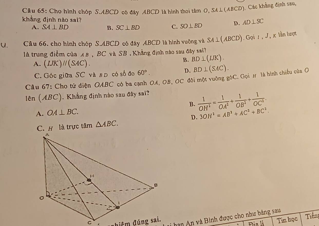 Cho hình chóp S. ABCD có đáy ABCD là hình thoi tâm O, SA⊥ (ABCD) ). Các khẳng định sau,
khẳng định nào sai? D. AD⊥ SC
A. SA⊥ BD B. SC⊥ BD C. SO⊥ BD
U. Câu 66. cho hình chóp S. ABCD có đáy ABCD là hình vuông và SA⊥ (ABCD) Gọi 1 , J, κ lần lượt
là trung điểm của A B , BC và SB . Khẳng định nào sau đây sai?
A. (IJK)//(SAC).
B. BD⊥ (IJK).
C. Góc giữa SC và в d có số đo 60°.
D. BD⊥ (SAC). 
Câu 67: Cho tứ diện OABC có ba cạnh OA, OB, OC đôi một vuỡng góC. Gọi # là hình chiếu của O
lên (ABC). Khẳng định nào sau đây sai?
A. OA⊥ BC. B.  1/OH^2 = 1/OA^2 + 1/OB^2 + 1/OC^2 .
D. 3OH^2=AB^2+AC^2+BC^2. 
C. H là trực tâm △ ABC. 
C đhiểm đúng sai.
hạn An và Bình được cho như bảng sau
Đia li Tin học Tiếng