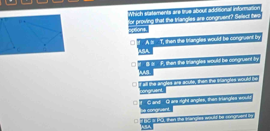 Which statements are true about additional information
1 *
for proving that the triangles are congruent? Select two
options.
If A T, then the triangles would be congruent by
C Q IASA.
If B ≌ P, then the triangles would be congruent by
AAS,
If all the angles are acute, then the triangles would be
congruent.
If C and Q are right angles, then triangles would
be congruent.
If BC ≌ PQ, then the triangles would be congruent by
ASA.