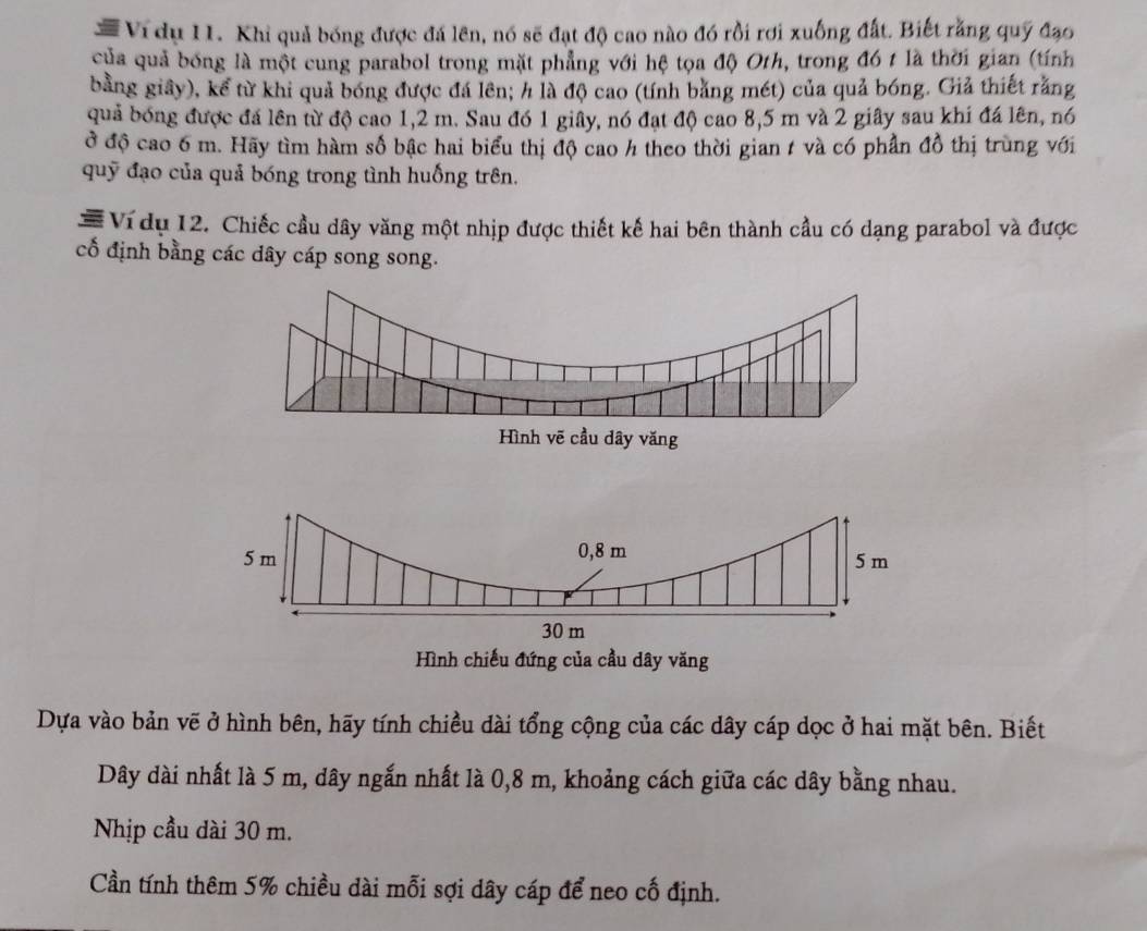 #Ví dụ I1. Khi quả bóng được đá lên, nó sẽ đạt độ cao nào đó rồi rơi xuống đất. Biết rằng quỹ đạo 
của quả bóng là một cung parabol trong mặt phẳng với hệ tọa độ Oth, trong đó t là thời gian (tính 
bằng giây), kể từ khi quả bóng được đá lên; h là độ cao (tính bằng mét) của quả bóng. Giả thiết rằng 
quả bóng được đá lên từ độ cao 1,2 m. Sau đó 1 giây, nó đạt độ cao 8,5 m và 2 giây sau khi đá lên, nó 
ở độ cao 6 m. Hãy tìm hàm số bậc hai biểu thị độ cao h theo thời gian 1 và có phần đồ thị trùng với 
quỹ đạo của quả bóng trong tình huống trên. 
=Ví dụ 12. Chiếc cầu dây văng một nhịp được thiết kế hai bên thành cầu có dạng parabol và được 
cổ định bằng các dây cáp song song. 
Hình chiếu đứng của cầu dây văng 
Dựa vào bản vẽ ở hình bên, hãy tính chiều dài tổng cộng của các dây cáp dọc ở hai mặt bên. Biết 
Dây dài nhất là 5 m, dây ngắn nhất là 0,8 m, khoảng cách giữa các dây bằng nhau. 
Nhịp cầu dài 30 m. 
Cần tính thêm 5% chiều dài mỗi sợi dây cáp để neo cố định.