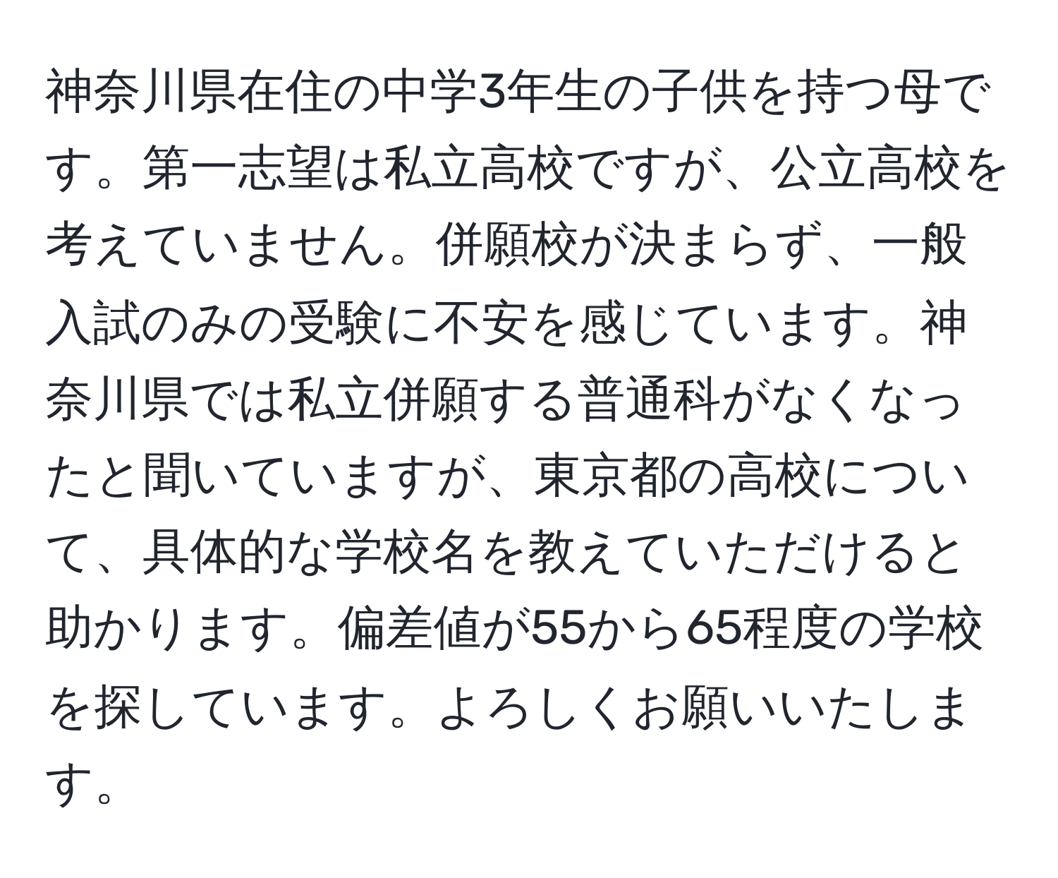 神奈川県在住の中学3年生の子供を持つ母です。第一志望は私立高校ですが、公立高校を考えていません。併願校が決まらず、一般入試のみの受験に不安を感じています。神奈川県では私立併願する普通科がなくなったと聞いていますが、東京都の高校について、具体的な学校名を教えていただけると助かります。偏差値が55から65程度の学校を探しています。よろしくお願いいたします。