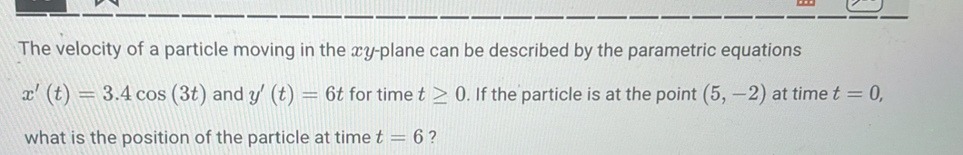 The velocity of a particle moving in the xy -plane can be described by the parametric equations
x'(t)=3.4cos (3t) and y'(t)=6t for time t≥ 0. If the particle is at the point (5,-2) at time t=0, 
what is the position of the particle at time t=6 ?