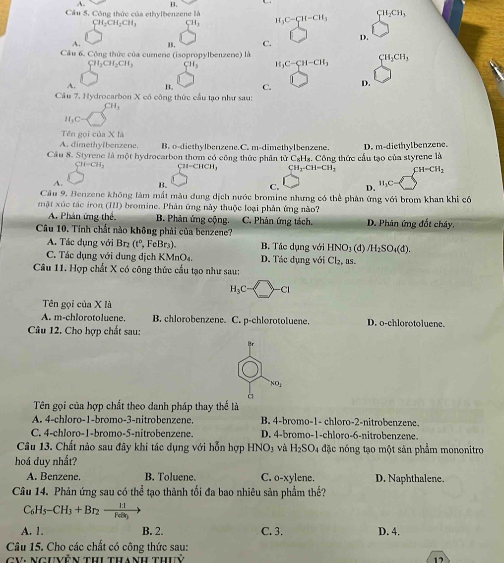 A.
B.
C
Câu 5. Công thức của ethylbenzene là CH_2CH_3
CH_2CH_2CH_3 CH_3
H_3C-CH-CH_3
D.
A.
B.
C.
Câu 6. Công thức của cumene (isopropylbenzene) là
CH_2CH_2CH_3 CH_3
H_3C-CH-CH_3 CH_2CH_3
A.
B.
C.
D.
Cầu 7. Hydrocarbon X có công thức cấu tạo như sau:
CH_3
H_3C
Tên gọi của X là
A. dimethyIbenzene. B. o-diethylbenzene.C. m-dimethylbenzene. D. m-diethylbenzene.
Cầu 8. Styrene là một hydrocarbon thơm có công thức phân tử C₈H₈. Công thức cấu tạo của styrene là
CH=CH_2
CH=CHCH_3
CH_2-CH=CH_2
CH=CH_2
A.
B.
C.
H_3C·
D.
Câu 9. Benzene không làm mất màu dung dịch nước bromine nhưng có thể phản ứng với brom khan khi có
mặt xúc tác iron (III) bromine. Phản ứng này thuộc loại phản ứng nào?
A. Phản ứng thể. B. Phản ứng cộng. C. Phản ứng tách. D. Phản ứng đốt cháy.
Câu 10. Tính chất nào không phải của benzene?
A. Tác dụng với Br_2 (t° , FeBr3). B. Tác dụng với HNO_3(d)/H_2SO_4(d).
C. Tác dụng với dung dịch KMnO4. D. Tác dụng với Cl_2 , as.
Câu 11. Hợp chất X có công thức cấu tạo như sau:
H_3C-□ -Cl>-Cl
Tên gọi của X là
A. m-chlorotoluene. B. chlorobenzene. C. p-chlorotoluene. D. o-chlorotoluene.
Câu 12. Cho hợp chất sau:
Br
NO_2
à
Tên gọi của hợp chất theo danh pháp thay thế là
A. 4-chloro-1-bromo-3-nitrobenzene. B. 4-bromo-1- chloro-2-nitrobenzene.
C. 4-chloro-1-bromo-5-nitrobenzene. D. 4-bromo-1-chloro-6-nitrobenzene.
Câu 13. Chất nào sau đây khi tác dụng với hỗn hợp HNO_3 và H_2SO_4 đặc nóng tạo một sản phẩm mononitro
hoá duy nhất?
A. Benzene. B. Toluene. C. o-xylene. D. Naphthalene.
Câu 14. Phản ứng sau có thể tạo thành tối đa bao nhiêu sản phầm thế?
C_6H_5-CH_3+Br_2-frac 1:1FeBr_3
A. 1. B. 2. C. 3. D. 4.
Câu 15. Cho các chất có công thức sau:
CV: NGUVÊN THi thanH thuỷ 12