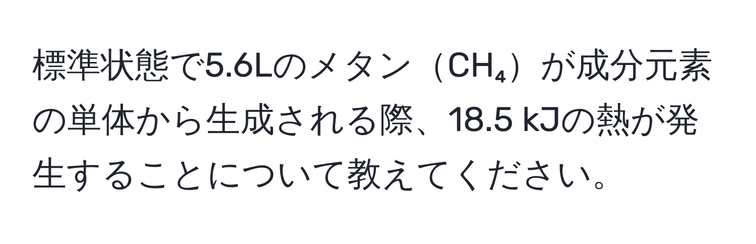 標準状態で5.6LのメタンCH₄が成分元素の単体から生成される際、18.5 kJの熱が発生することについて教えてください。