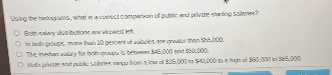 Using the histograms, what is a correct comparison of public and private starting salaries?
Both salary distributions are skewed left.
In both groups, more than 10 percent of salaries are greater than $55,000.
The median salary for both groups is between $45,000 and $50,000.
Both private and public salaries range from a low of $35,000 to $40,000 to a high of $60,000 to $65,000.