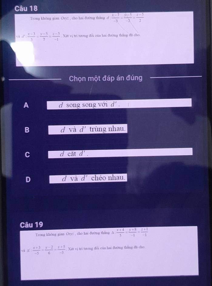 Trong khòng gian Oyyz , cho hai đường thắng d :  (x-7)/-3 = (y-5)/-2 = (z-5)/2 
và dǐ  (x-3)/3 = (y-5)/7 = (z-5)/-1 . Xét vị trí tương đổi của hai đường thắng đã cho.
Chọn một đáp án đúng
A d song song với d'.
B d và d' trùng nhau.
C d cặt d'.
D d và d' chéo nhau.
Câu 19
Trong không gian Oyyz , cho hai đường thắng A  (x+4)/5 = (y+8)/-1 = (z+1)/-1 
và △ ': (x+3)/-5 = (y-2)/6 = (z+5)/-3  Xét vị trí tương đổi của hai đường thắng đã cho