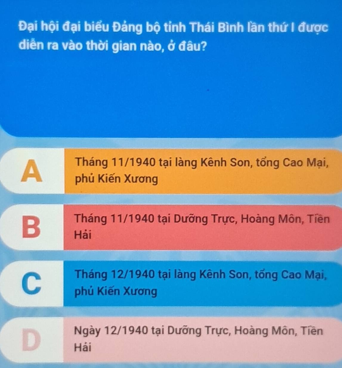 Đại hội đại biểu Đảng bộ tỉnh Thái Bình lần thứ I được
diễn ra vào thời gian nào, ở đâu?
A
Tháng 11/1940 tại làng Kênh Son, tổng Cao Mại,
phủ Kiến Xương
B
Tháng 11/1940 tại Dưỡng Trực, Hoàng Môn, Tiền
Hái
C
Tháng 12/1940 tại làng Kênh Son, tổng Cao Mại,
phú Kiến Xương
D
Ngày 12/1940 tại Dưỡng Trực, Hoàng Môn, Tiền
Hải