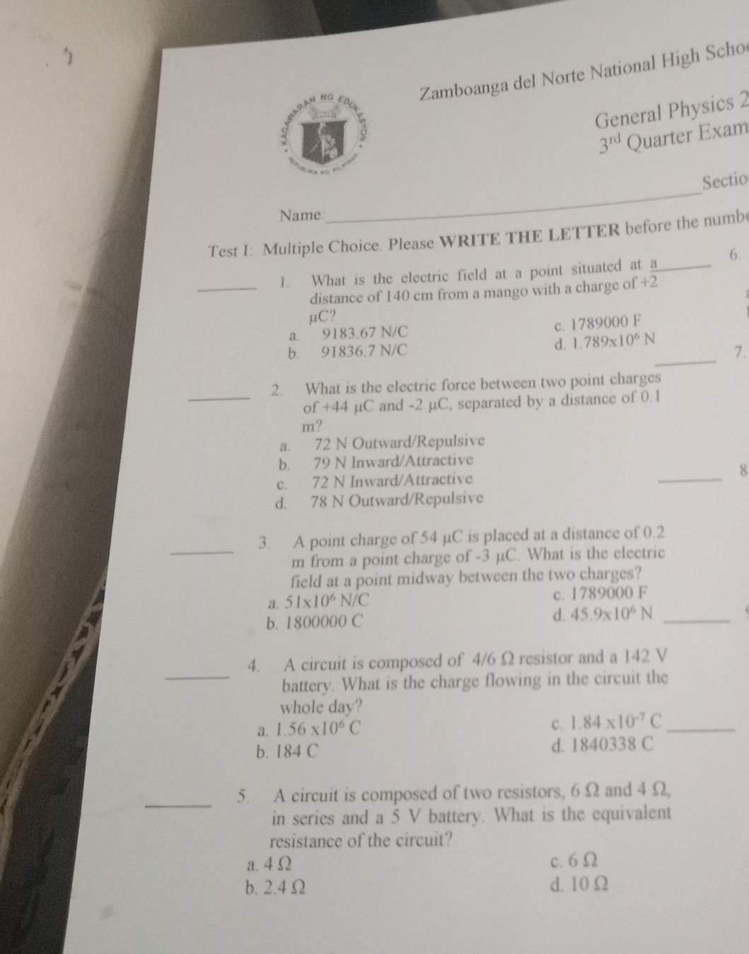 Zamboanga del Norte National High Scho
General Physics 2
3^(rd) Quarter Exam
Sectio
Name:
_
Test I: Multiple Choice. Please WRITE THE LETTER before the numb(
1. What is the electric field at a point situated at a_ 6.
_distance of 140 cm from a mango with a charge of +2
μC?
a. 9183.67 N/C
c. 1789000 F
_
b. 91836.7 N/C d. 1.789* 10^6N
7.
2. What is the electric force between two point charges
_of +44 µC and -2 µC, separated by a distance of 0. 1
m?
a. 72 N Outward/Repulsive
b. 79 N Inward/Attractive
c. 72 N Inward/Attractive _8
d. 78 N Outward/Repulsive
_
3. A point charge of 54 µC is placed at a distance of 0.2
m from a point charge of -3 µC. What is the electric
field at a point midway between the two charges?
a. 51* 10^6N/C c. 1789000 F
b. 1800000 C
d. 45.9* 10^6N _
4. A circuit is composed of 4/6 Ω resistor and a 142 V
_battery. What is the charge flowing in the circuit the
whole day?
a. 1.56* 10^6C c. 1.84* 10^(-7)C _
b. 184 C d. 1840338 C
_
5. A circuit is composed of two resistors, 6Ω and 4 Ω,
in series and a 5 V battery. What is the equivalent
resistance of the circuit?
a. 4 Ω c. 6Ω
b. 2.4 Ω d. 10Ω