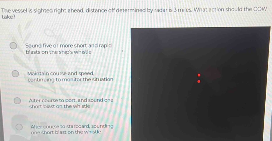 The vessel is sighted right ahead, distance off determined by radar is 3 miles. What action should the OOW
take?
Sound five or more short and rapid
blasts on the ship's whistle
Maintain course and speed,
continuing to monitor the situation
Alter course to port, and sound one
short blast on the whistle
Alter course to starboard, sounding
one short blast on the whistle
