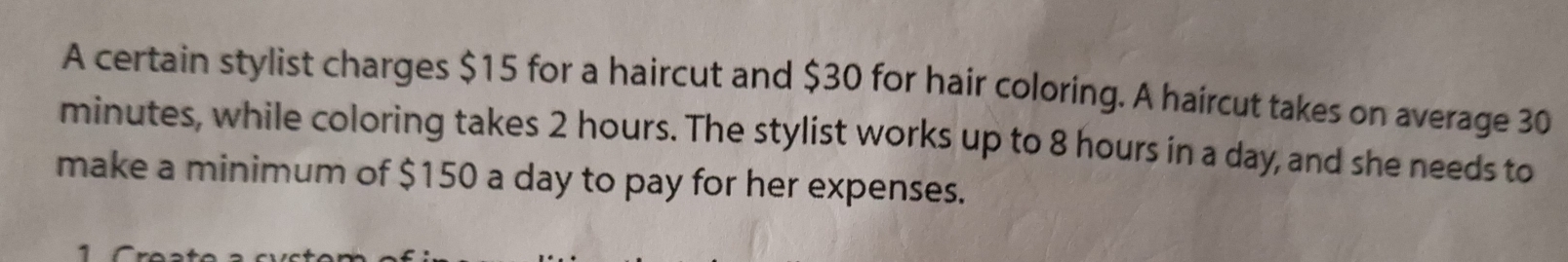 A certain stylist charges $15 for a haircut and $30 for hair coloring. A haircut takes on average 30
minutes, while coloring takes 2 hours. The stylist works up to 8 hours in a day, and she needs to 
make a minimum of $150 a day to pay for her expenses. 
1