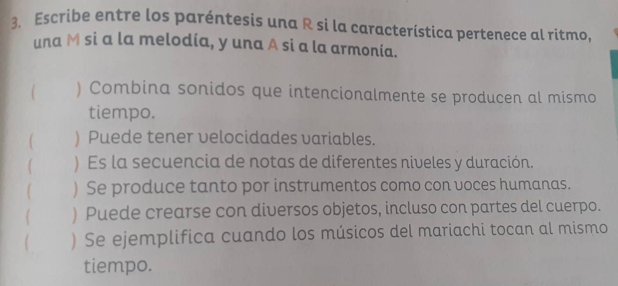 Escribe entre los paréntesis una R si la característica pertenece al ritmo, 
una M si a la melodía, y una A si a la armonía. 
) Combina sonidos que intencionalmente se producen al mismo 
tiempo. 
) Puede tener velocidades variables. 
) Es la secuencia de notas de diferentes niveles y duración. 
) Se produce tanto por instrumentos como con voces humanas. 
( ) Puede crearse con diversos objetos, incluso con partes del cuerpo. 
( ) Se ejemplifica cuando los músicos del mariachi tocan al mismo 
tiempo.