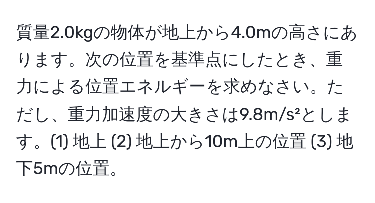 質量2.0kgの物体が地上から4.0mの高さにあります。次の位置を基準点にしたとき、重力による位置エネルギーを求めなさい。ただし、重力加速度の大きさは9.8m/s²とします。(1) 地上 (2) 地上から10m上の位置 (3) 地下5mの位置。