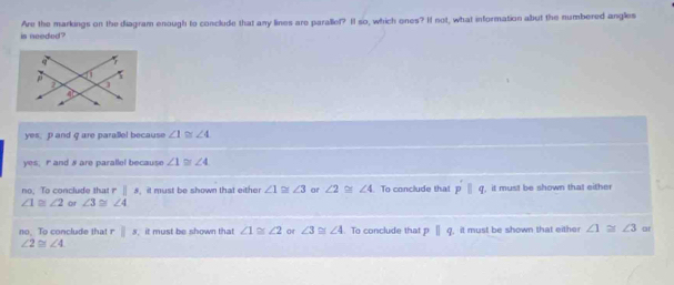 is needed ? Are the markings on the diagram enough to conclude that any lines are parallef? I so, which ones? I not, what information abut the numbered anglies
yes, p and q are parallel because ∠ 1≌ ∠ 4
yes; rand & are parallel because ∠ 1≌ ∠ 4
no. To conclude that r|s , it must be shown that either ∠ 1≌ ∠ 3 or ∠ 2≌ ∠ 4 To conclude that pparallel q
∠ 1≌ ∠ 2 or ∠ 3≌ ∠ 4 , it must be shown that either
no, To conclude that rparallel x it must be shown that ∠ 1≌ ∠ 2 or ∠ 3≌ ∠ 4. To conclude that pparallel q , it must be shown that either ∠ 1≌ ∠ 3
∠ 2≌ ∠ 4