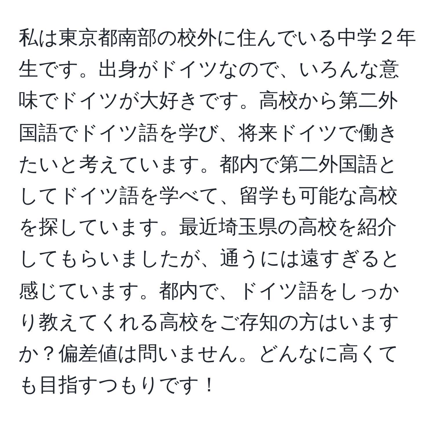 私は東京都南部の校外に住んでいる中学２年生です。出身がドイツなので、いろんな意味でドイツが大好きです。高校から第二外国語でドイツ語を学び、将来ドイツで働きたいと考えています。都内で第二外国語としてドイツ語を学べて、留学も可能な高校を探しています。最近埼玉県の高校を紹介してもらいましたが、通うには遠すぎると感じています。都内で、ドイツ語をしっかり教えてくれる高校をご存知の方はいますか？偏差値は問いません。どんなに高くても目指すつもりです！