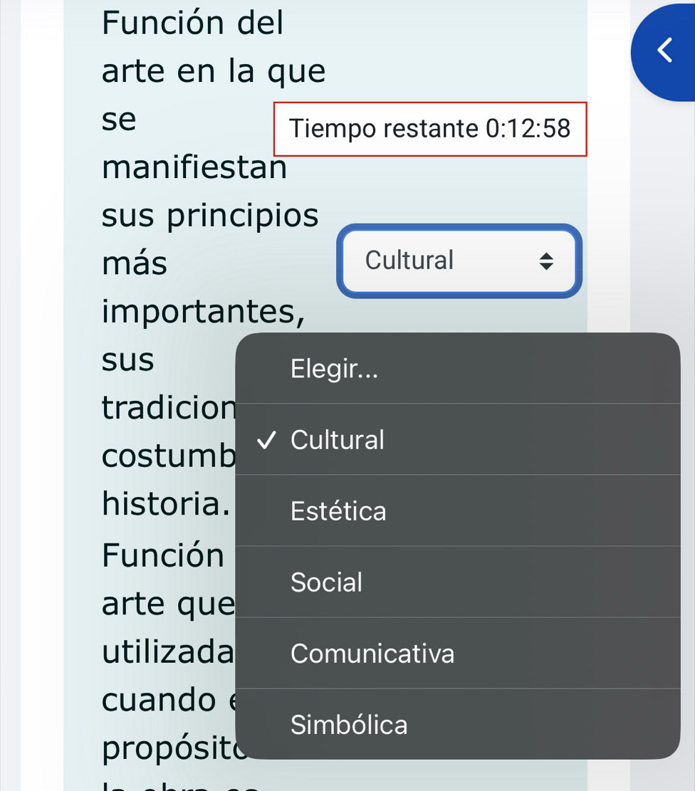 Función del 
arte en la que 
se 
Tiempo restante 0:12:58
manifiestan 
sus principios 
más Cultural 
importantes, 
sus 
Elegir... 
tradicion 
costumb 
Cultural 
historia. Estética 
Función 
Social 
arte que 
utilizada Comunicativa 
cuando 
Simbólica 
propósito