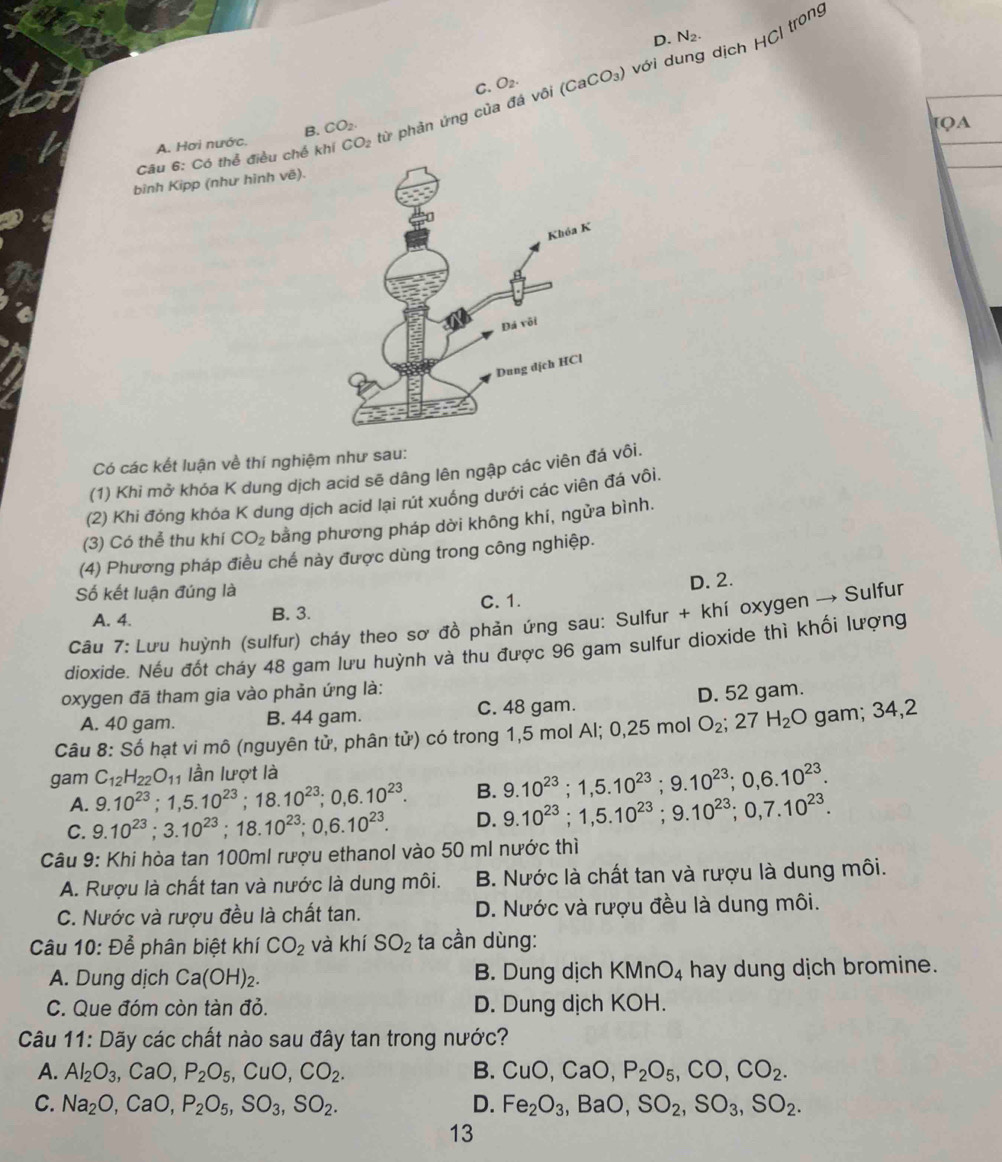 D. N_2.
với dí dịch HCl trong
C. O_2.
Câu 6: Có thể điều chế khí CO_2 từ phản ứng của đá vôi (CaCO_3)
A. Hơi nước. B. CO_2
IQA
bình Kipp (như hình vẽ).
Có các kết luận về thí nghiệm như sau:
(1) Khi mở khóa K dung dịch acid sẽ dâng lên ngập các viên đá vôi.
(2) Khi đóng khóa K dung dịch acid lại rút xuống dưới các viên đá vôi.
(3) Có thể thu khí CO_2 bằng phương pháp dời không khí, ngửa bình.
(4) Phương pháp điều chế này được dùng trong công nghiệp.
Số kết luận đúng là
D. 2.
C. 1.
A. 4. B. 3.
Câu 7: Lưu huỳnh (sulfur) cháy theo sơ đồ phản ứng sau: Sulfur + khí oxygen → Sulfur
dioxide. Nếu đốt cháy 48 gam lưu huỳnh và thu được 96 gam sulfur dioxide thì khối lượng
oxygen đã tham gia vào phản ứng là:
A. 40 gam. B. 44 gam. C. 48 gam. D. 52 gam.
Câu 8: Số hạt vi mô (nguyên tử, phân tử) có trong 1,5 mol Al; 0,25 mol O_2;27H_2 O gam; 34,2
gam C_12H_22O_11 lần lượt là
A. 9.10^(23);1,5.10^(23);18.10^(23);0,6.10^(23). B. 9.10^(23);1,5.10^(23);9.10^(23);0,6.10^(23).
C. 9.10^(23);3.10^(23);18.10^(23);0,6.10^(23). D. 9.10^(23);1,5.10^(23);9.10^(23);0,7.10^(23).
Câu 9: Khi hòa tan 100ml rượu ethanol vào 50 ml nước thì
A. Rượu là chất tan và nước là dung môi. B. Nước là chất tan và rượu là dung môi.
C. Nước và rượu đều là chất tan. D. Nước và rượu đều là dung môi.
Câu 10: Để phân biệt khí CO_2 và khí SO_2 ta cần dùng:
A. Dung dịch Ca(OH)_2. B. Dung dịch KMnO_4 hay dung dịch bromine.
C. Que đóm còn tàn đỏ. D. Dung dịch KOH.
Câu 11: Dãy các chất nào sau đây tan trong nước?
A. Al_2O_3, , Ca O P_2O_5,CuO,CO_2. B. CuO,CaO,P_2O_5,CO,CO_2.
C. Na_2O,CaO, P_2O_5,SO_3,SO_2. D. Fe_2O_3,BaO,SO_2,SO_3,SO_2.
13