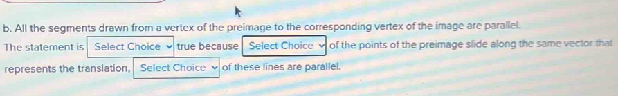 All the segments drawn from a vertex of the preimage to the corresponding vertex of the image are parallel. 
The statement is Select Choice . true because Select Choice of the points of the preimage slide along the same vector that 
represents the translation, Select Choice of these lines are parallel.