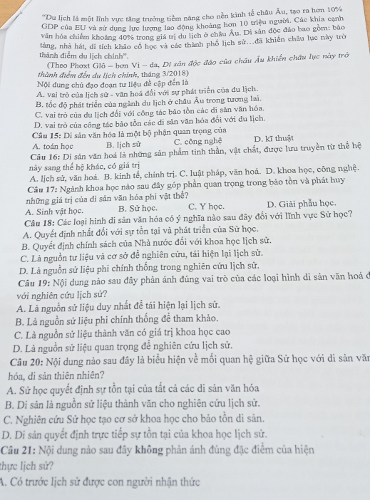 “Du lịch là một lĩnh vực tăng trưởng tiềm năng cho nền kinh tế châu Âu, tạo ra hơn 10%
GDP của EU và sử dụng lực lượng lao động khoảng hơn 10 triệu người, Các khía cạnh
văn hóa chiếm khoảng 40% trong giá trị du lịch ở châu Âu. Di sản độc đảo bao gồm: bão
tàng, nhà hát, di tích khảo cổ học và các thành phố lịch sử...đã khiến châu lục này trở
thành điểm du lịch chính”.
(Theo Phơxt Glô - bơn Vi - da, Di sản độc đảo của châu Âu khiến châu lục này trở
thành điểm đến du lịch chính, tháng 3/2018)
Nội dung chủ đạo đoạn tư liệu đề cập đến là
A. vai trò của lịch sử - văn hoá đối với sự phát triển của du lịch.
B. tốc độ phát triển của ngành du lịch ở châu Âu trong tương lai.
C. vai trò của du lịch đổi với công tác bão tồn các di sản văn hóa.
D. vai trò của công tác bảo tồn các di sản văn hóa đối với du lịch.
Câu 15: Di sản văn hóa là một bộ phận quan trọng của
A. toán học B. lịch sử C. công nghệ D. kĩ thuật
Câu 16: Di sản văn hoá là những sản phẩm tinh thần, vật chất, được lưu truyền từ thế hệ
này sang thể hệ khác, có giá trị
A. lịch sử, văn hoá. B. kinh tế, chính trị. C. luật pháp, văn hoá. D. khoa học, công nghệ.
Câu 17: Ngành khoa học nào sau đây góp phần quan trọng trong bảo tồn và phát huy
những giá trị của di sản văn hóa phi vật thể?
A. Sinh vật học. B. Sử học. C. Y học. D. Giải phẫu học.
Câu 18: Các loại hình di sản văn hóa có ý nghĩa nào sau đây đối với lĩnh vực Sử học?
A. Quyết định nhất đối với sự tồn tại và phát triển của Sử học.
B. Quyết định chính sách của Nhà nước đối với khoa học lịch sử.
C. Là nguồn tư liệu và cơ sở để nghiên cứu, tái hiện lại lịch sử.
D. Là nguồn sử liệu phi chính thống trong nghiên cứu lịch sử.
Câu 19: Nội dung nào sau đây phản ánh đúng vai trò của các loại hình di sản văn hoá đ
với nghiên cứu lịch sử?
A. Là nguồn sử liệu duy nhất đề tái hiện lại lịch sử.
B. Là nguồn sử liệu phi chính thống để tham khảo.
C. Là nguồn sử liệu thành văn có giá trị khoa học cao
D. Là nguồn sử liệu quan trọng để nghiên cứu lịch sử.
Câu 20: Nội dung nào sau đây là biểu hiện về mối quan hệ giữa Sử học với di sản văn
hóa, di sản thiên nhiên?
A. Sử học quyết định sự tồn tại của tất cả các di sản văn hóa
B. Di sản là nguồn sử liệu thành văn cho nghiên cứu lịch sử.
C. Nghiên cứu Sử học tạo cơ sở khoa học cho bảo tồn di sản.
D. Di sản quyết định trực tiếp sự tồn tại của khoa học lịch sử.
Câu 21: Nội dung nào sau đây không phản ánh đúng đặc điểm của hiện
thực lịch sử?
A. Có trước lịch sử được con người nhận thức