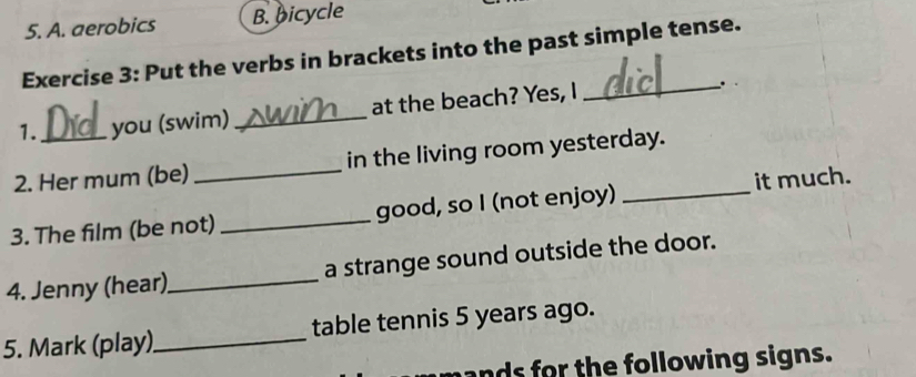 A. aerobics B. bicycle
Exercise 3: Put the verbs in brackets into the past simple tense.
1. you (swim) _at the beach? Yes, I
_
2. Her mum (be)_ in the living room yesterday.
3. The film (be not) _good, so I (not enjoy) _it much.
4. Jenny (hear)_ a strange sound outside the door.
5. Mark (play)_ table tennis 5 years ago.
ands for the following signs.