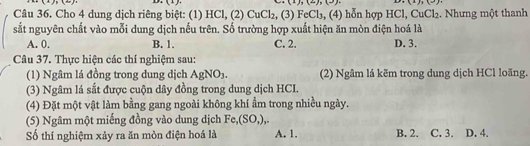 1),(2 
D. (1),(_ ) 
Câu 36. Cho 4 dung dịch riêng biệt: (1) HCl, (2) CuCl_2 , (3) F Cl_3 , (4) hỗn hợp HCl, CuCl_2. Nhưng một thanh
sắt nguyên chất vào mỗi dung dịch nếu trên. Số trường hợp xuất hiện ăn mòn điện hoá là
A. 0. B. 1. C. 2. D. 3.
Câu 37. Thực hiện các thí nghiệm sau:
(1) Ngâm lá đồng trong dung dịch AgNO_3. (2) Ngâm lá kẽm trong dung dịch HCl loãng.
(3) Ngâm lá sắt được cuộn dây đồng trong dung dịch HCI.
(4) Đặt một vật làm bằng gang ngoài không khí ẩm trong nhiều ngày.
(5) Ngâm một miếng đồng vào dung dịch Fe,(SO,),. 
Số thí nghiệm xảy ra ăn mòn điện hoá là A. 1. B. 2. C. 3. D. 4.