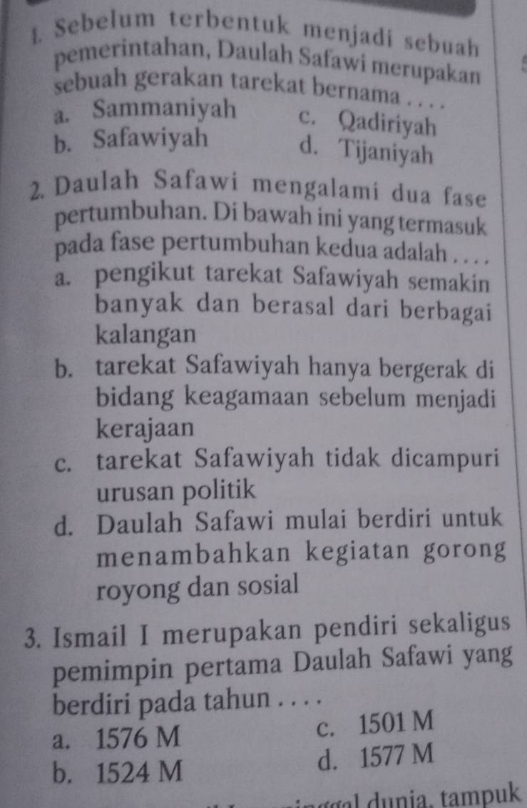 Sebelum terbentuk menjadi sebuah
pemerintahan, Daulah Safawi merupakan
sebuah gerakan tarekat bernama . . . .
a. Sammaniyah c. Qadiriyah
b. Safawiyah
d. Tijaniyah
2. Daulah Safawi mengalami dua fase
pertumbuhan. Di bawah ini yang termasuk
pada fase pertumbuhan kedua adalah . . . .
a. pengikut tarekat Safawiyah semakin
banyak dan berasal dari berbagai
kalangan
b. tarekat Safawiyah hanya bergerak di
bidang keagamaan sebelum menjadi
kerajaan
c. tarekat Safawiyah tidak dicampuri
urusan politik
d. Daulah Safawi mulai berdiri untuk
menambahkan kegiatan gorong
royong dan sosial
3. Ismail I merupakan pendiri sekaligus
pemimpin pertama Daulah Safawi yang
berdiri pada tahun . . . .
a. 1576 M c. 1501 M
b. 1524 M
d. 1577 M
n g nia, tampuk