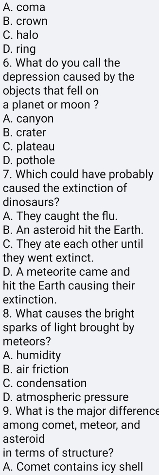 A. coma
B. crown
C. halo
D. ring
6. What do you call the
depression caused by the
objects that fell on
a planet or moon ?
A. canyon
B. crater
C. plateau
D. pothole
7. Which could have probably
caused the extinction of
dinosaurs?
A. They caught the flu.
B. An asteroid hit the Earth.
C. They ate each other until
they went extinct.
D. A meteorite came and
hit the Earth causing their
extinction.
8. What causes the bright
sparks of light brought by
meteors?
A. humidity
B. air friction
C. condensation
D. atmospheric pressure
9. What is the major difference
among comet, meteor, and
asteroid
in terms of structure?
A. Comet contains icy shell