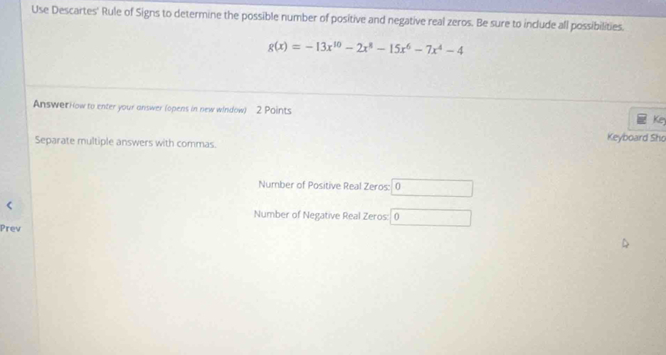 Use Descartes' Rule of Signs to determine the possible number of positive and negative real zeros. Be sure to include all possibilities.
g(x)=-13x^(10)-2x^8-15x^6-7x^4-4
AnswerHow to enter your answer (opens in new window) 2 Points Ke 
Separate multiple answers with commas. 
Keyboard Sho 
Number of Positive Real Zeros: 0
Number of Negative Real Zeros: 0
Prev