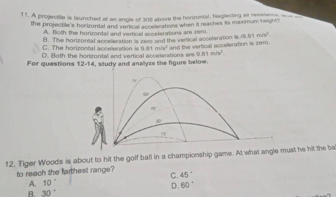 A projectile is launched at an angle of 30θ above the horizontal. Neglecting air resistance, wh w
the projectile's horizontal and vertical accelerations when it reaches its maximum height?
A. Both the horizontal and vertical accelerations are zero.
B. The horizontal acceleration is zero and the vertical acceleration is -9.81m/s^2.
C. The horizontal acceleration is 9.81m/s^2 and the vertical acceleration is zero.
D. Both the horizontal and vertical accelerations are 9.81m/s^2. 
For questions 12-14, study and analyze the figure below.
15°
60°
45°
30°
15
x
12. Tiger Woods is about to hit the golf ball in a championship game. At what angle must he hit the ba
to reach the farthest range?
C. 45°
A. 10
D. 60°
B. 30°