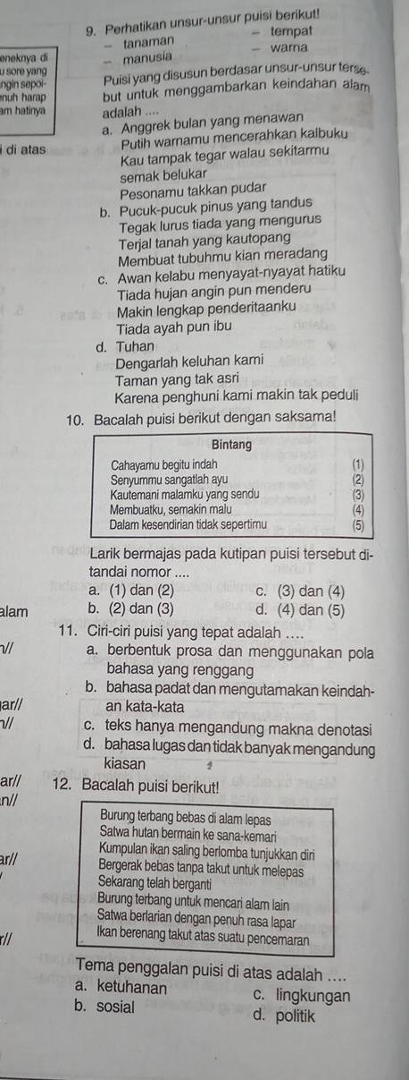 Perhatikan unsur-unsur puisi berikut!
- tanaman - tempat
eneknya di - manusia - warna
u sore yang
ngin sepoi Puisi yang disusun berdasar unsur-unsur terse
nuh harap but untuk menggambarkan keindahan alam
am hatinya adalah ....
a. Anggrek bulan yang menawan
i di atas Putih warnamu mencerahkan kalbuku
Kau tampak tegar walau sekitarmu
semak belukar
Pesonamu takkan pudar
b. Pucuk-pucuk pinus yang tandus
Tegak lurus tiada yang mengurus
Terjal tanah yang kautopang
Membuat tubuhmu kian meradang
c. Awan kelabu menyayat-nyayat hatiku
Tiada hujan angin pun menderu
Makin lengkap penderitaanku
Tiada ayah pun ibu
d. Tuhan
Dengarlah keluhan kami
Taman yang tak asri
Karena penghuni kami makin tak peduli
10. Bacalah puisi berikut dengan saksama!
Bintang
Cahayamu begitu indah (1)
Senyummu sangatiah ayu
Kautemani malamku yang sendu
Membuatku, semakin malu (4)
Dalam kesendirian tidak sepertimu (5)
Larik bermajas pada kutipan puisi tersebut di-
tandai nomor ....
a. (1) dan (2) c. (3) dan (4)
alam b. (2) dan (3) d. (4) dan (5)
11. Ciri-ciri puisi yang tepat adalah ...
// a. berbentuk prosa dan menggunakan pola
bahasa yang renggang
b. bahasa padat dan mengutamakan keindah-
ar// an kata-kata
// c. teks hanya mengandung makna denotasi
d. bahasa lugas dan tidak banyak mengandung
kiasan 2
ar// 12. Bacalah puisi berikut!
n//
Burung terbang bebas di alam lepas
Satwa hutan bermain ke sana-kemari
ar//
Kumpulan ikan saling berlomba tunjukkan diri
Bergerak bebas tanpa takut untuk melepas
Sekarang telah berganti
Burung terbang untuk mencari alam lain
Satwa berlarian dengan penuh rasa lapar
Ikan berenang takut atas suatu pencemaran
Tema penggalan puisi di atas adalah ....
a. ketuhanan c. lingkungan
b. sosial d. politik