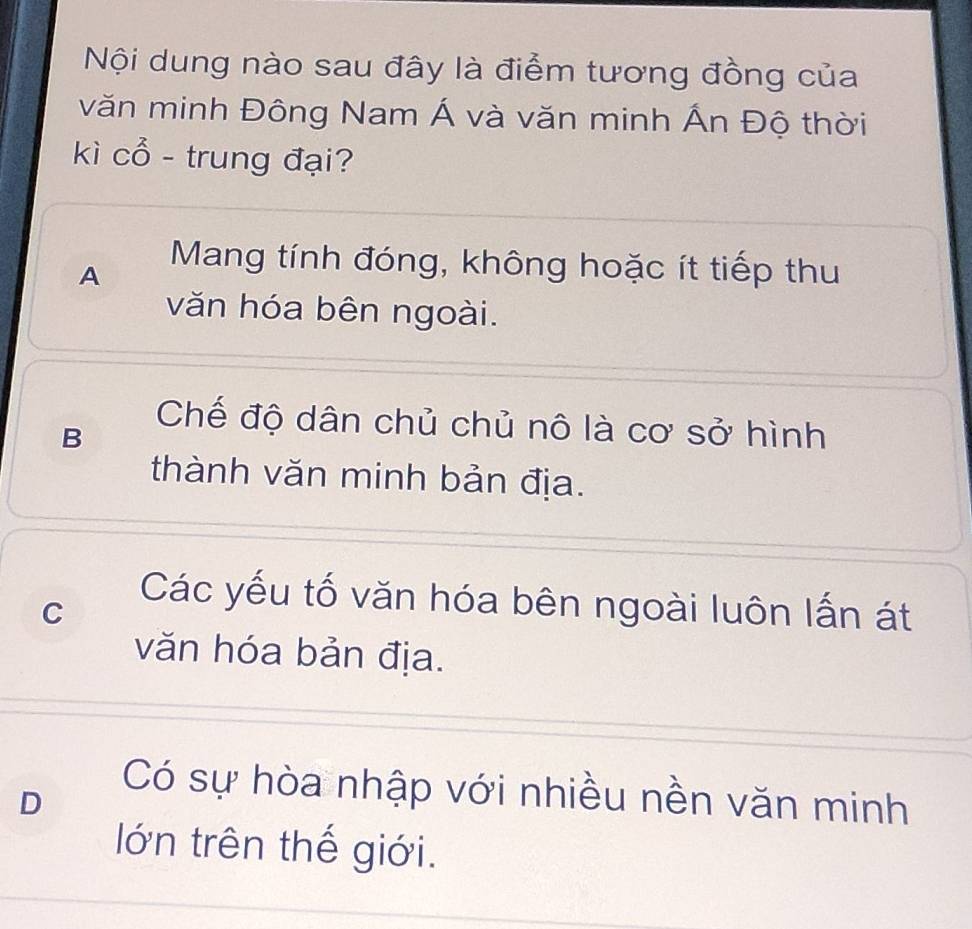 Nội dung nào sau đây là điểm tương đồng của
văn minh Đông Nam Á và văn minh Ấn Độ thời
kì cổ - trung đại?
A
Mang tính đóng, không hoặc ít tiếp thu
văn hóa bên ngoài.
Chế độ dân chủ chủ nô là cơ sở hình
B
thành văn minh bản địa.
C
Các yếu tố văn hóa bên ngoài luôn lấn át
văn hóa bản địa.
D
Có sự hòa nhập với nhiều nền văn minh
lớn trên thế giới.