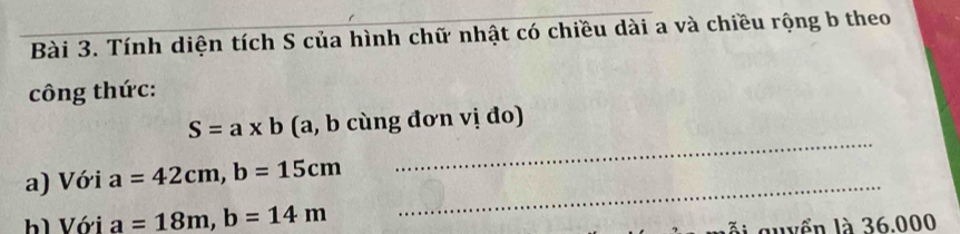 Tính diện tích S của hình chữ nhật có chiều dài a và chiều rộng b theo 
công thức: 
_
S=a* b (a, b cùng đơn vị đo) 
_ 
a) Với a=42cm, b=15cm
hì Với a=18m, b=14m
ỗi quyển là 36.000