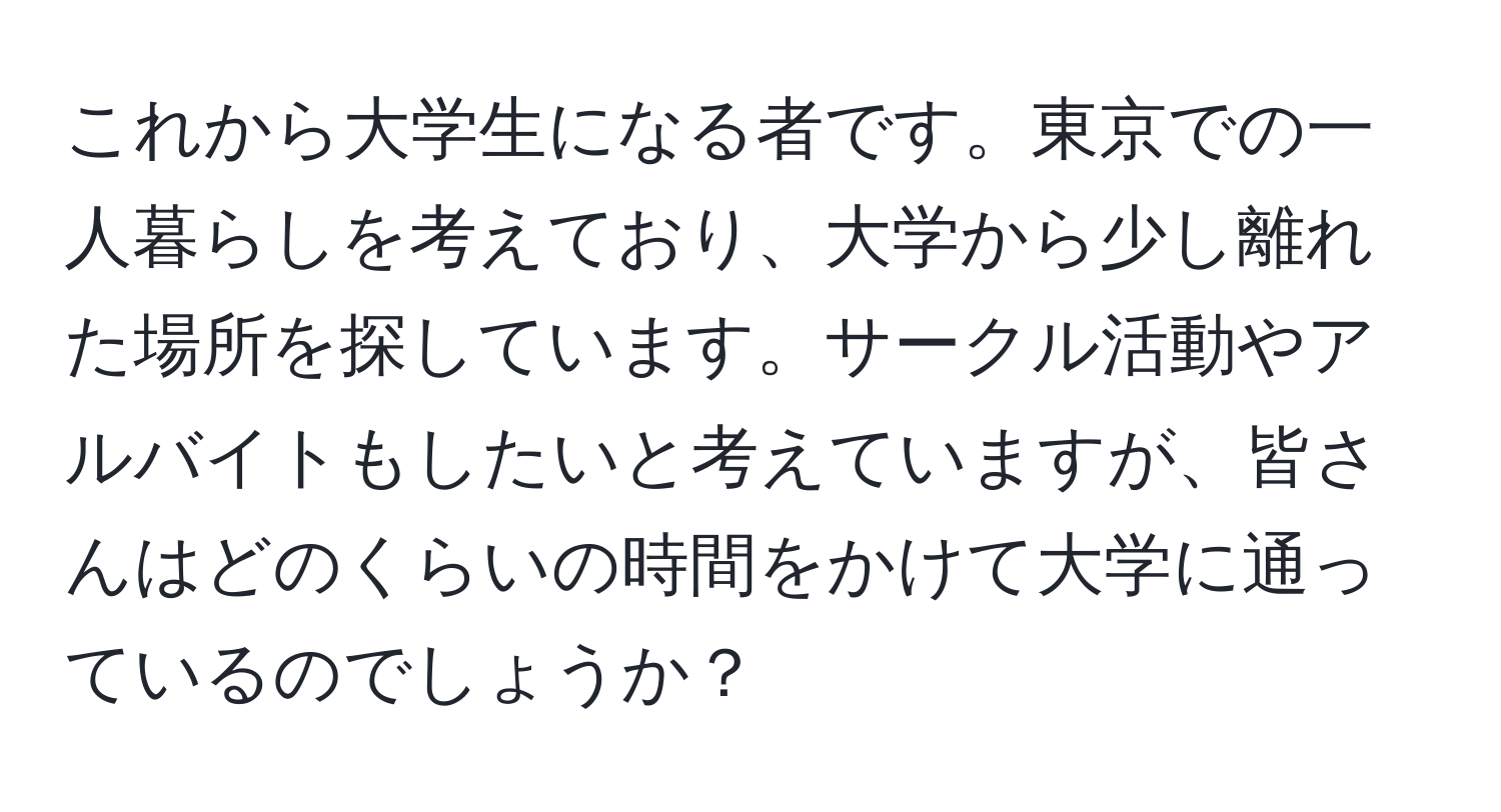 これから大学生になる者です。東京での一人暮らしを考えており、大学から少し離れた場所を探しています。サークル活動やアルバイトもしたいと考えていますが、皆さんはどのくらいの時間をかけて大学に通っているのでしょうか？