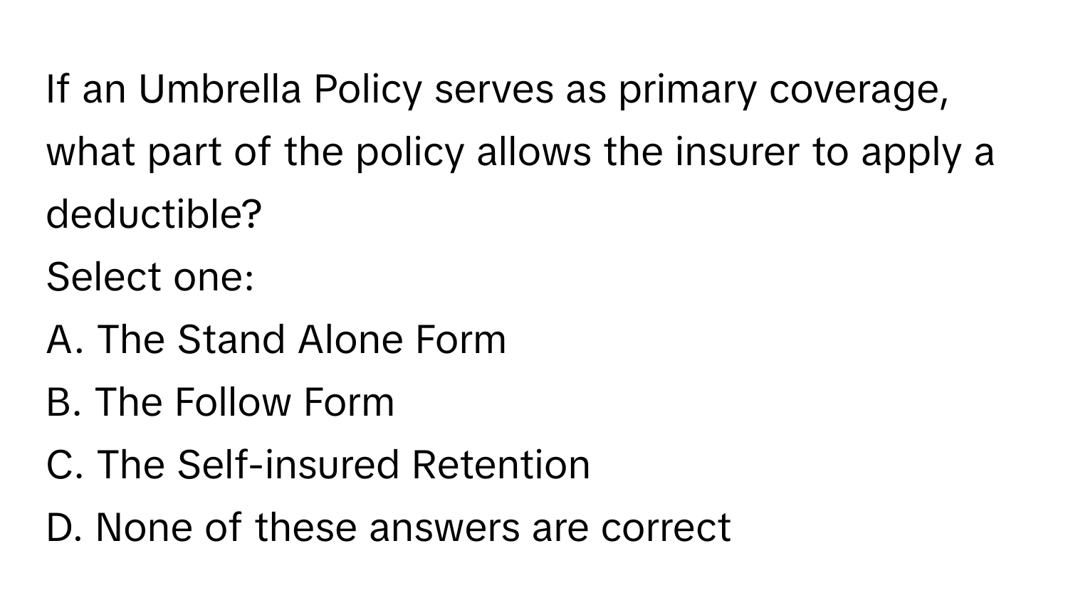 If an Umbrella Policy serves as primary coverage, what part of the policy allows the insurer to apply a deductible?

Select one:
A. The Stand Alone Form
B. The Follow Form
C. The Self-insured Retention
D. None of these answers are correct