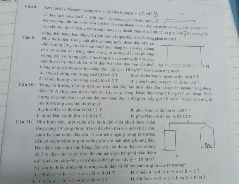 âu 8: Xét một dây dẫn nằm ngang có mật độ khối lượng rho =2.7.10^3 kg/m^3 . .
và điện tích tiết điện S=100mm^2 đặt vuông gòc với từ trường vector B
năm ngang, như hình vẽ. Nổi với hai đầu của thanh là hai dây chi mềm có dòng điện l chạy qua
sao cho lực tử cân bằng với trọng lượng của thanh. Nếu B=200mT và g=9,8 m/s^2  thi cường độ
đồng điện bằng bao nhiều A (lâm tròn kết quả đến chữ số hàng phần mười)?
Câu 9: Như hình bên, trong mặt phầng trang giấy, đoạn dây MN có
khổi lượng 20 g và dải 8 cm được treo bằng hai sợi dây không
dăn có chiều dải bằng nhau trong từ trường đều có phương
vuông gốc với trang giấy. Cho đòng điện có cường độ 5 A chạy
qua đoạn dây theo chiều tử M đến N thi hai dãy treo vẫn duỗi M
thăng nhưng không có lực căng dây. Lấy g=10m/s^2 Vectơ cảm ứng từ có
A. chiều hướng vào trong và độ lớn 0,8 T B. chiều hướng ra ngoài và độ lớn 0,5 T
C. chiều hướng vào trong và độ lớn 0,5 T D. chiều hướng ra ngoài và độ lớn 0,8 T.
Câu 10: Trong từ trường đều tại một nơ trên mật đất, một đoạn dây dẫn thăng nằm ngang mang dòng
điện 20 A chạy qua theo chiều từ Tây sang Đông. Đoạn dây đang ở trạng thái cân bằng. Khổi
lượng của một đơn vị chiều đài của đoạn dây là 48 g/m. Lấy g=10m/s^2 Vectơ cảm ứng từ
của từ trường có chiếu hướng về
A. phia Bắc và độ lớn là 0,012 T B. phía Nam và độ lớn là 0,024 T
C. phía Bắc và độ lớn là 0,024 T. D. phía Nam và độ lớn là 0,012 T.
Câu II: Như hình bên, một cuộn dây hình chữ nhật abcd được quần
tổng cộng 50 vòng được treo ở đầu bên trái của một chiếc cân,
cạnh bc của cuộn dãy dải 15 cm năm ngang trong từ trường
đều có vectơ cảm ứng từ vuông góc với mặt phăng khung dây
Ban đầu, cần nằm cân bằng. Sau đó cho đòng điện có cường
độ 2 A chạy qua cuộn dây; để cân năm cân bằng thì phái thêm
một quả cần năng 60 g vào đĩa cần bên phái. Lầy g=10m/s^2
Xác định chiều đóng điện trong cuộn dây và độ lớn cam ứng tử của tử trường?
Chiêu ato bto cto d và B=0.04T B. Chiều ato dto cto b và B=2T
C. Chiêu ato bto cto d và B=2T D. Chiều ato dto cto b và B=0.04T