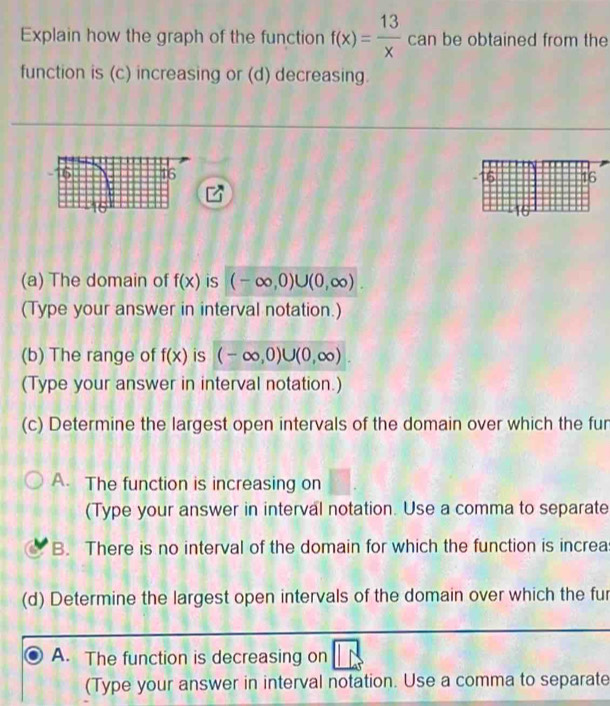 Explain how the graph of the function f(x)= 13/x  can be obtained from the
function is (c) increasing or (d) decreasing.

(a) The domain of f(x) is (-∈fty ,0)∪ (0,∈fty ). 
(Type your answer in interval notation.)
(b) The range of f(x) is (-∈fty ,0)∪ (0,∈fty )
(Type your answer in interval notation.)
(c) Determine the largest open intervals of the domain over which the fur
A. The function is increasing on
(Type your answer in interval notation. Use a comma to separate
B. There is no interval of the domain for which the function is increa
(d) Determine the largest open intervals of the domain over which the fur
A. The function is decreasing on
(Type your answer in interval notation. Use a comma to separate