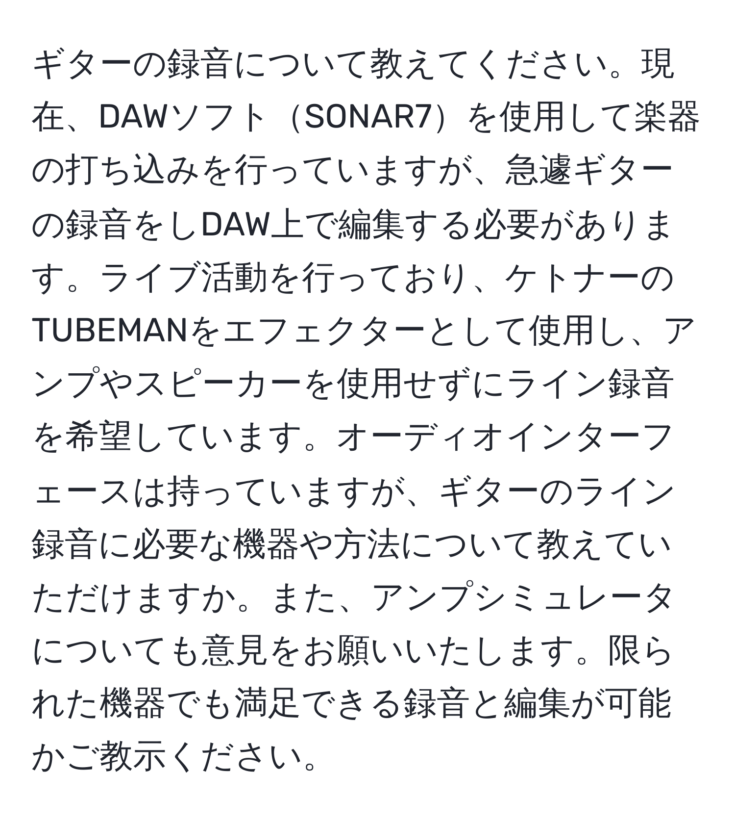 ギターの録音について教えてください。現在、DAWソフトSONAR7を使用して楽器の打ち込みを行っていますが、急遽ギターの録音をしDAW上で編集する必要があります。ライブ活動を行っており、ケトナーのTUBEMANをエフェクターとして使用し、アンプやスピーカーを使用せずにライン録音を希望しています。オーディオインターフェースは持っていますが、ギターのライン録音に必要な機器や方法について教えていただけますか。また、アンプシミュレータについても意見をお願いいたします。限られた機器でも満足できる録音と編集が可能かご教示ください。