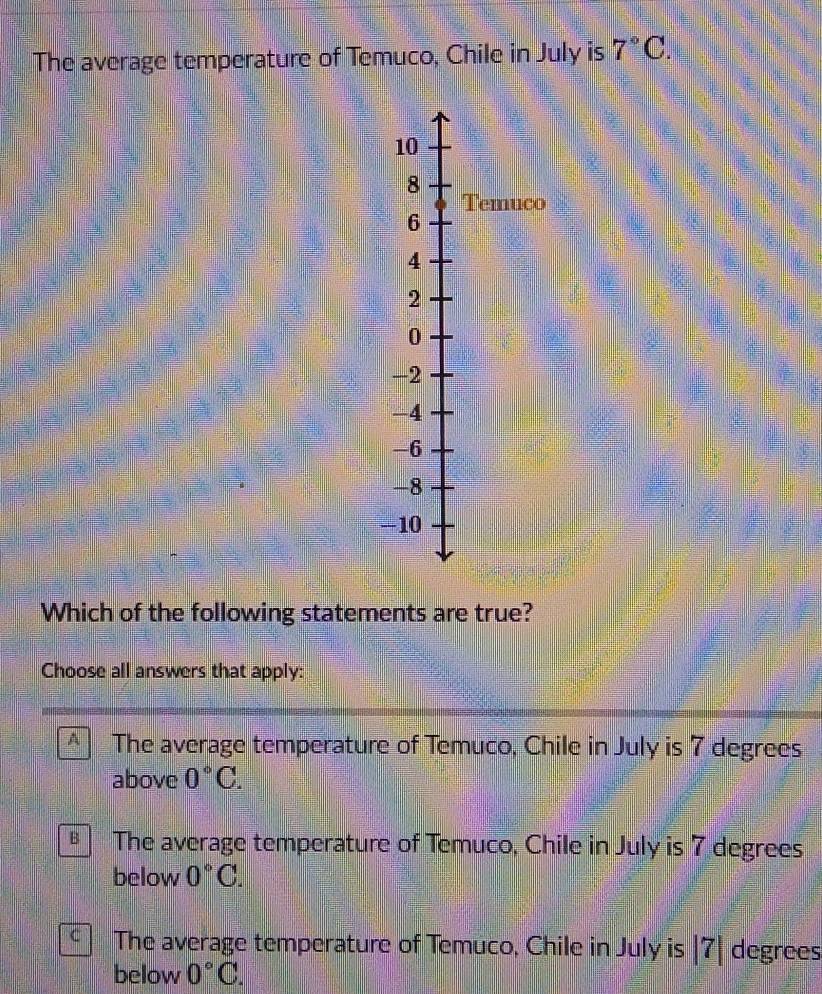 The average temperature of Temuco, Chile in July is 7°C.
10
8
Temuco
6
4
2
0
-2
-4
-6
-8
-10
Which of the following statements are true?
Choose all answers that apply:
A The average temperature of Temuco, Chile in July is 7 degrees
above 0°C.
The average temperature of Temuco, Chile in July is 7 degrees
below 0°C.
C The average temperature of Temuco, Chile in July is | 7| degrees
below 0°C.