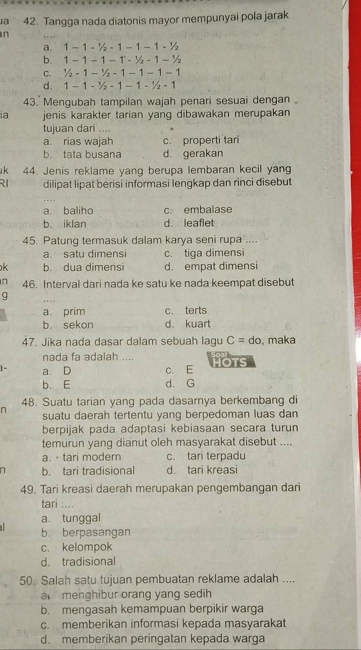 a 42. Tangga nada diatonis mayor mempunyai pola jarak
n
a. 1-1-1/2-1-1-1-1/2
b. 1-1-1-1-1/2-1-1/2
C. 1/2-1-1/2-1-1-1-1
d. 1-1-1/2-1-1-1/2-1
43. Mengubah tampilan wajah penari sesuai dengan
ia jenis karakter tarian yang dibawakan merupakan 
tujuan dari ....
a. rias wajah c. properti tari
b. tata busana d. gerakan
k 44. Jenis reklame yang berupa lembaran kecil yang
RI dilipat lipat berisi informasi lengkap dan rinci disebut
a. baliho c embalase
b. iklan d. leaflet
45. Patung termasuk dalam karya seni rupa ....
a. satu dimensi c. tiga dimensi
k b. dua dimensi d. empat dimensi
n 46. Interval dari nada ke satu ke nada keempat disebut
g
a. prim c. terts
b. sekon d. kuart
47. Jika nada dasar dalam sebuah lagu C=do , maka
nada fa adalah ....
1 − a. D c. E HOTS
b. E d. G
48. Suatu tarian yang pada dasarnya berkembang di
n
suatu daerah tertentu yang berpedoman luas dan
berpijak pada adaptasi kebiasaan secara turun
temurun yang dianut oleh masyarakat disebut ....
a.  tari modern c. tari terpadu
n b. tari tradisional d. tari kreasi
49. Tari kreasi daerah merupakan pengembangan dari
tari ....
a. tunggal
b. berpasangan
c. kelompok
d. tradisional
50. Salah satu tujuan pembuatan reklame adalah ....
a  menghibur orang yang sedih
b. mengasah kemampuan berpikir warga
c. memberikan informasi kepada masyarakat
d. memberikan peringatan kepada warga