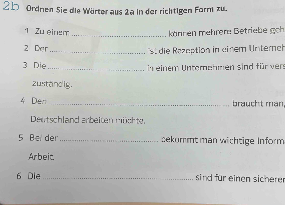 2b Ordnen Sie die Wörter aus 2a in der richtigen Form zu. 
1 Zu einem _können mehrere Betriebe geh 
2 Der_ 
ist die Rezeption in einem Unterneh 
3 Die_ 
in einem Unternehmen sind für vers 
zuständig. 
4 Den _braucht man 
Deutschland arbeiten möchte. 
5 Bei der _bekommt man wichtige Inform 
Arbeit. 
6 Die_ 
sind für einen sicherer