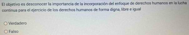 El objetivo es desconocer la importancia de la incorporación del enfoque de derechos humanos en la lucha
continua para el ejercicio de los derechos humanos de forma digna, libre e igual
Verdadero
Falso