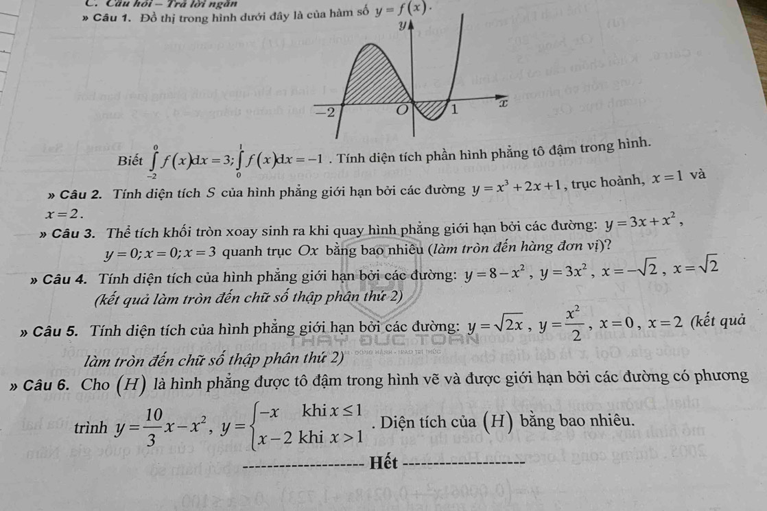 Cầu /101- - Trả lời ngăn
* Câu 1. Đồ thị trong hình dưới đây là của hàm số y=f(x).
Biết ∈tlimits _(-2)^0f(x)dx=3;∈tlimits _0^(1f(x)dx=-1. Tính diện tích phần hình phẳng tô đậm trong hình.
* Câu 2. Tính diện tích S của hình phẳng giới hạn bởi các đường y=x^3)+2x+1 , trục hoành, x=1 và
x=2.
* Câu 3. Thể tích khối tròn xoay sinh ra khi quay hình phẳng giới hạn bởi các đường: y=3x+x^2,
y=0;x=0;x=3 quanh trục Ox bằng bao nhiêu (làm tròn đến hàng đơn vị)?
* Câu 4. Tính diện tích của hình phẳng giới hạn bởi các đường: y=8-x^2,y=3x^2,x=-sqrt(2),x=sqrt(2)
(kết quả làm tròn đến chữ số thập phân thứ 2)
* Câu 5. Tính diện tích của hình phẳng giới hạn bởi các đường: y=sqrt(2x),y= x^2/2 ,x=0,x=2 (kết quả
làm tròn đến chữ số thập phân thứ 2)
» Câu 6. Cho (H) là hình phẳng được tô đậm trong hình vẽ và được giới hạn bởi các đường có phương
trình y= 10/3 x-x^2,y=beginarrayl -xkhix≤ 1 x-2khix>1endarray.. Diện tích của (H) bằng bao nhiêu.
_Hết_