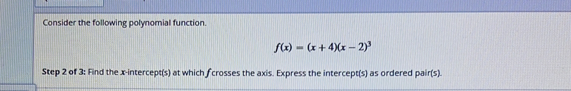 Consider the following polynomial function.
f(x)=(x+4)(x-2)^3
Step 2 of 3: Find the x-intercept(s) at which fcrosses the axis. Express the intercept(s) as ordered pair(s).