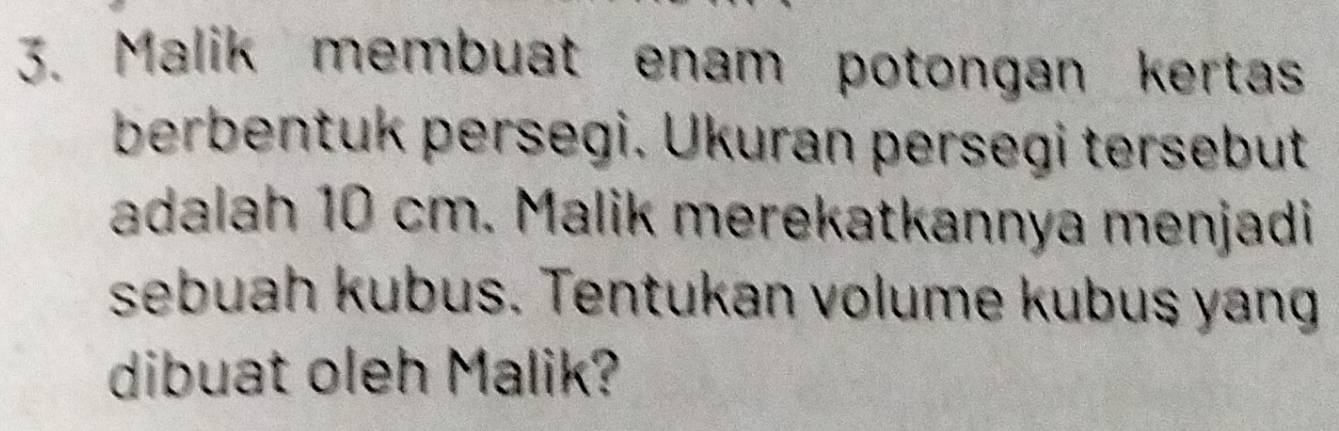 Malik membuat enam potongan kertas 
berbentuk persegi. Ükuran persegi tersebut 
adalah 10 cm. Malik merekatkannya menjadi 
sebuah kubus. Tentukan volume kubus yang 
dibuat oleh Malik?