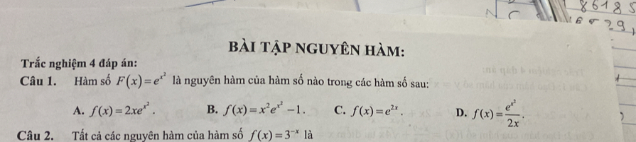 bài tập nguyên hàm:
Trắc nghiệm 4 đáp án:
Câu 1. Hàm số F(x)=e^(x^2) là nguyên hàm của hàm số nào trong các hàm số sau:
A. f(x)=2xe^(x^2). B. f(x)=x^2e^(x^2)-1. C. f(x)=e^(2x). D. f(x)=frac e^(x^2)2x. 
Câu 2. Tất cả các nguyên hàm của hàm số f(x)=3^(-x) là